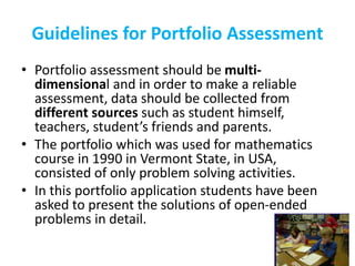 Guidelines for Portfolio Assessment
• Portfolio assessment should be multi-
dimensional and in order to make a reliable
assessment, data should be collected from
different sources such as student himself,
teachers, student’s friends and parents.
• The portfolio which was used for mathematics
course in 1990 in Vermont State, in USA,
consisted of only problem solving activities.
• In this portfolio application students have been
asked to present the solutions of open-ended
problems in detail.
 