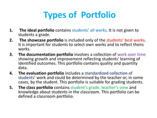 Types of Portfolio
1. The ideal portfolio contains students’ all works. It is not given to
students a grade.
2. The showcase portfolio is included only of the students’ best works.
It is important for students to select own works and to reflect theirs
works.
3. The documentation portfolio involves a collection of work over time
showing growth and improvement reflecting students' learning of
identified outcomes. This portfolio contains quality and quantity
data.
4. The evaluation portfolio includes a standardized collection of
students’ work and could be determined by the teacher or, in some
cases, by the student. This portfolio is suitable for grading students.
5. The class portfolio contains student’s grade, teacher’s view and
knowledge about students in the classroom. This portfolio can be
defined a classroom portfolio.
 