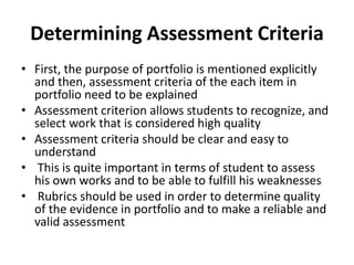 Determining Assessment Criteria
• First, the purpose of portfolio is mentioned explicitly
and then, assessment criteria of the each item in
portfolio need to be explained
• Assessment criterion allows students to recognize, and
select work that is considered high quality
• Assessment criteria should be clear and easy to
understand
• This is quite important in terms of student to assess
his own works and to be able to fulfill his weaknesses
• Rubrics should be used in order to determine quality
of the evidence in portfolio and to make a reliable and
valid assessment
 