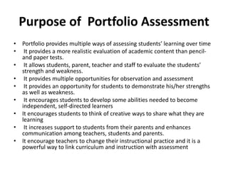 Purpose of Portfolio Assessment
• Portfolio provides multiple ways of assessing students’ learning over time
• It provides a more realistic evaluation of academic content than pencil-
and paper tests.
• It allows students, parent, teacher and staff to evaluate the students’
strength and weakness.
• It provides multiple opportunities for observation and assessment
• It provides an opportunity for students to demonstrate his/her strengths
as well as weakness.
• It encourages students to develop some abilities needed to become
independent, self-directed learners
• It encourages students to think of creative ways to share what they are
learning
• It increases support to students from their parents and enhances
communication among teachers, students and parents.
• It encourage teachers to change their instructional practice and it is a
powerful way to link curriculum and instruction with assessment
 