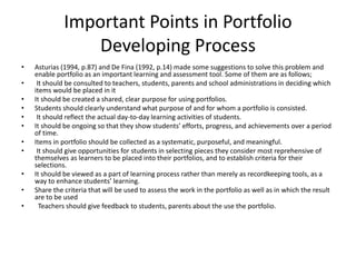 Important Points in Portfolio
Developing Process
• Asturias (1994, p.87) and De Fina (1992, p.14) made some suggestions to solve this problem and
enable portfolio as an important learning and assessment tool. Some of them are as follows;
• It should be consulted to teachers, students, parents and school administrations in deciding which
items would be placed in it
• It should be created a shared, clear purpose for using portfolios.
• Students should clearly understand what purpose of and for whom a portfolio is consisted.
• It should reflect the actual day-to-day learning activities of students.
• It should be ongoing so that they show students’ efforts, progress, and achievements over a period
of time.
• Items in portfolio should be collected as a systematic, purposeful, and meaningful.
• It should give opportunities for students in selecting pieces they consider most reprehensive of
themselves as learners to be placed into their portfolios, and to establish criteria for their
selections.
• It should be viewed as a part of learning process rather than merely as recordkeeping tools, as a
way to enhance students’ learning.
• Share the criteria that will be used to assess the work in the portfolio as well as in which the result
are to be used
• Teachers should give feedback to students, parents about the use the portfolio.
 