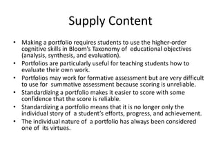 Supply Content
• Making a portfolio requires students to use the higher-order
cognitive skills in Bloom’s Taxonomy of educational objectives
(analysis, synthesis, and evaluation).
• Portfolios are particularly useful for teaching students how to
evaluate their own work.
• Portfolios may work for formative assessment but are very difficult
to use for summative assessment because scoring is unreliable.
• Standardizing a portfolio makes it easier to score with some
confidence that the score is reliable.
• Standardizing a portfolio means that it is no longer only the
individual story of a student’s efforts, progress, and achievement.
• The individual nature of a portfolio has always been considered
one of its virtues.
 