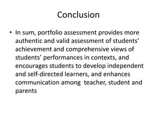 Conclusion
• In sum, portfolio assessment provides more
authentic and valid assessment of students’
achievement and comprehensive views of
students’ performances in contexts, and
encourages students to develop independent
and self-directed learners, and enhances
communication among teacher, student and
parents
 