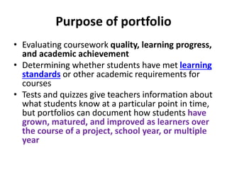 Purpose of portfolio
• Evaluating coursework quality, learning progress,
and academic achievement
• Determining whether students have met learning
standards or other academic requirements for
courses
• Tests and quizzes give teachers information about
what students know at a particular point in time,
but portfolios can document how students have
grown, matured, and improved as learners over
the course of a project, school year, or multiple
year
 