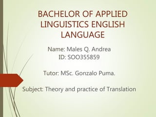 BACHELOR OF APPLIED
LINGUISTICS ENGLISH
LANGUAGE
Name: Males Q. Andrea
ID: SOO355859
Tutor: MSc. Gonzalo Puma.
Subject: Theory and practice of Translation
 