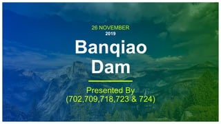 26 NOVEMBER
2019
Banqiao
Dam
Presented By
(702,709,718,723 & 724)
 