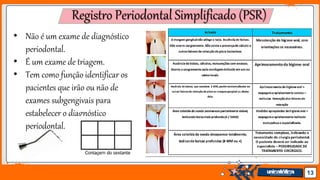 Jens Martensson 13
Registro Periodontal Simplificado (PSR)
• Não é um exame de diagnóstico
periodontal.
• É um exame de triagem.
• Tem como função identificar os
pacientes que irão ou não de
exames subgengivais para
estabelecer o diagnóstico
periodontal.
 