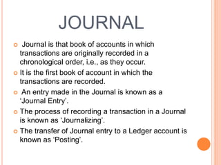 JOURNAL
 Journal is that book of accounts in which
transactions are originally recorded in a
chronological order, i.e., as they occur.
 It is the first book of account in which the
transactions are recorded.
 An entry made in the Journal is known as a
‘Journal Entry’.
 The process of recording a transaction in a Journal
is known as ‘Journalizing’.
 The transfer of Journal entry to a Ledger account is
known as ‘Posting’.
 