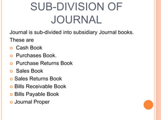 SUB-DIVISION OF
JOURNAL
Journal is sub-divided into subsidiary Journal books.
These are
 Cash Book
 Purchases Book.
 Purchase Returns Book
 Sales Book
 Sales Returns Book
 Bills Receivable Book
 Bills Payable Book
 Journal Proper
 