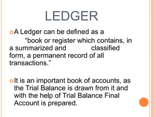 LEDGER
A Ledger can be defined as a
“book or register which contains, in
a summarized and classified
form, a permanent record of all
transactions.”
It is an important book of accounts, as
the Trial Balance is drawn from it and
with the help of Trial Balance Final
Account is prepared.
 
