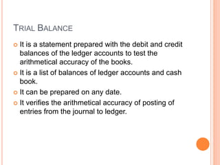 TRIAL BALANCE
 It is a statement prepared with the debit and credit
balances of the ledger accounts to test the
arithmetical accuracy of the books.
 It is a list of balances of ledger accounts and cash
book.
 It can be prepared on any date.
 It verifies the arithmetical accuracy of posting of
entries from the journal to ledger.
 