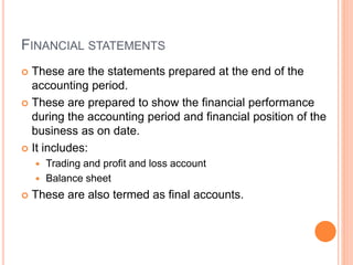 FINANCIAL STATEMENTS
 These are the statements prepared at the end of the
accounting period.
 These are prepared to show the financial performance
during the accounting period and financial position of the
business as on date.
 It includes:
 Trading and profit and loss account
 Balance sheet
 These are also termed as final accounts.
 