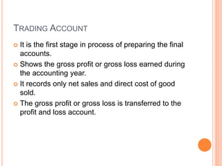 TRADING ACCOUNT
 It is the first stage in process of preparing the final
accounts.
 Shows the gross profit or gross loss earned during
the accounting year.
 It records only net sales and direct cost of good
sold.
 The gross profit or gross loss is transferred to the
profit and loss account.
 