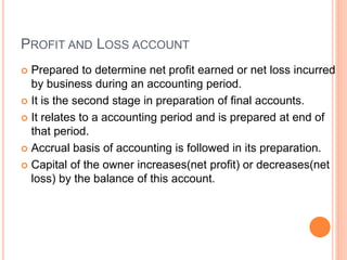 PROFIT AND LOSS ACCOUNT
 Prepared to determine net profit earned or net loss incurred
by business during an accounting period.
 It is the second stage in preparation of final accounts.
 It relates to a accounting period and is prepared at end of
that period.
 Accrual basis of accounting is followed in its preparation.
 Capital of the owner increases(net profit) or decreases(net
loss) by the balance of this account.
 