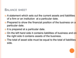 BALANCE SHEET
 A statement which sets out the current assets and liabilities
of a firm or an institution at a particular date.
 Prepared to show the financial position of the business on a
particular date.
 It is prepared at a particular date.
 On the left hand side it contains liabilities of business and on
the right side it contains assets of the business.
 The total of asset side must be equal to the total of liabilities
side.
 