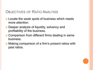 OBJECTIVES OF RATIO ANALYSIS
 Locate the weak spots of business which needs
more attention.
 Deeper analysis of liquidity, solvency and
profitability of the business.
 Comparison from different firms dealing in same
business.
 Making comparison of a firm’s present ratios with
past ratios.
 