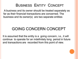 BUSINESS ENTITY CONCEPT
A business and its owner should be treated separately as
far as their financial transactions are concerned. The
business and its owner(s) are two separate entities
GOING CONCERN CONCEPT
It is assumed that the entity is a going concern, i.e., it will
continue to operate for an indefinitely long period in future
and transactions are recorded from this point of view.
 
