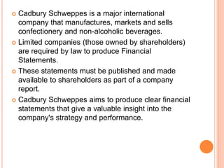  Cadbury Schweppes is a major international
company that manufactures, markets and sells
confectionery and non-alcoholic beverages.
 Limited companies (those owned by shareholders)
are required by law to produce Financial
Statements.
 These statements must be published and made
available to shareholders as part of a company
report.
 Cadbury Schweppes aims to produce clear financial
statements that give a valuable insight into the
company's strategy and performance.
 