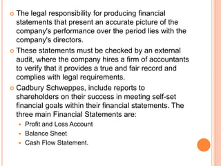  The legal responsibility for producing financial
statements that present an accurate picture of the
company's performance over the period lies with the
company's directors.
 These statements must be checked by an external
audit, where the company hires a firm of accountants
to verify that it provides a true and fair record and
complies with legal requirements.
 Cadbury Schweppes, include reports to
shareholders on their success in meeting self-set
financial goals within their financial statements. The
three main Financial Statements are:
 Profit and Loss Account
 Balance Sheet
 Cash Flow Statement.
 