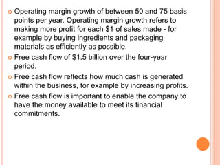  Operating margin growth of between 50 and 75 basis
points per year. Operating margin growth refers to
making more profit for each $1 of sales made - for
example by buying ingredients and packaging
materials as efficiently as possible.
 Free cash flow of $1.5 billion over the four-year
period.
 Free cash flow reflects how much cash is generated
within the business, for example by increasing profits.
 Free cash flow is important to enable the company to
have the money available to meet its financial
commitments.
 