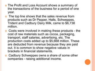  The Profit and Loss Account shows a summary of
the transactions of the business for a period of one
year.
 The top line shows that the sales revenue from
products such as Dr Pepper, Halls, Schweppes,
Trident and Cadbury Dairy Milk, came to $6,738
million.
 Costs were involved in making these products - the
cost of raw materials such as cocoa, packaging,
transport, staff salaries, advertising, etc. The
production costs added up to $5,668 million. These
are deducted from revenue because they are paid
out. It is common to show negative values in
brackets in financial statements.
 Cadbury Schweppes owns a share of some other
companies - raising additional income.
 