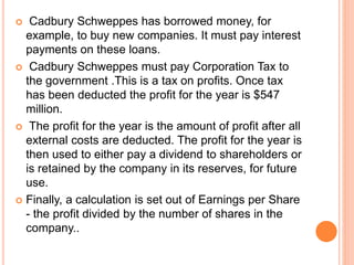  Cadbury Schweppes has borrowed money, for
example, to buy new companies. It must pay interest
payments on these loans.
 Cadbury Schweppes must pay Corporation Tax to
the government .This is a tax on profits. Once tax
has been deducted the profit for the year is $547
million.
 The profit for the year is the amount of profit after all
external costs are deducted. The profit for the year is
then used to either pay a dividend to shareholders or
is retained by the company in its reserves, for future
use.
 Finally, a calculation is set out of Earnings per Share
- the profit divided by the number of shares in the
company..
 