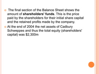  The final section of the Balance Sheet shows the
amount of shareholders' funds. This is the price
paid by the shareholders for their initial share capital
and the retained profits made by the company.
 At the end of 2004 the net assets of Cadbury
Schweppes and thus the total equity (shareholders'
capital) was $2,300m
 
