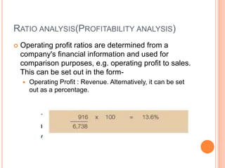 RATIO ANALYSIS(PROFITABILITY ANALYSIS)
 Operating profit ratios are determined from a
company's financial information and used for
comparison purposes, e.g. operating profit to sales.
This can be set out in the form-
 Operating Profit : Revenue. Alternatively, it can be set
out as a percentage.
 