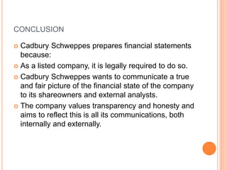 CONCLUSION
 Cadbury Schweppes prepares financial statements
because:
 As a listed company, it is legally required to do so.
 Cadbury Schweppes wants to communicate a true
and fair picture of the financial state of the company
to its shareowners and external analysts.
 The company values transparency and honesty and
aims to reflect this is all its communications, both
internally and externally.
 