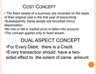 COST CONCEPT
• The fixed assets of a business are recorded on the basis
of their original cost in the first year of accounting.
•Subsequently, these assets are recorded minus
depreciation.
•No rise or fall in market price is taken into account.
•The concept applies only to fixed assets.
DUAL ASPECT CONCEPT
•For Every Debit, there is a Credit
•Every transaction should have a two-
sided effect to the extent of same amount
 