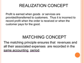 Profit is earned when goods or services are
provided/transferred to customers. Thus it is incorrect to
record profit when the order is received or when the
customer pays for the good.
REALIZATION CONCEPT
MATCHING CONCEPT
The matching principle ensures that revenues and
all their associated expenses are recorded in the
same accounting period.
 