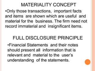 MATERIALITY CONCEPT
•Only those transactions, important facts
and items are shown which are useful and
material for the business. The firm need not
record immaterial and insignificant items.
FULL DISCLOSURE PRINCIPLE
•Financial Statements and their notes
should present all information that is
relevant and material to the user’s
understanding of the statements.
 