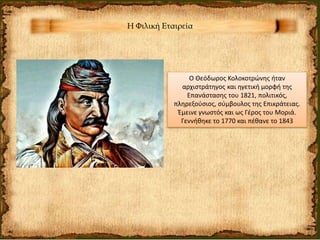 Η Φιλική Εταιρεία
Ο Θεόδωρος Κολοκοτρώνης ήταν
αρχιστράτηγος και ηγετική μορφή της
Επανάστασης του 1821, πολιτικός,
πληρεξούσιος, σύμβουλος της Επικράτειας.
Έμεινε γνωστός και ως Γέρος του Μοριά.
Γεννήθηκε το 1770 και πέθανε το 1843
 