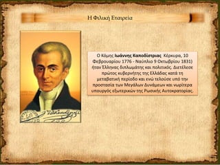 Η Φιλική Εταιρεία
Ο Κόμης Ιωάννης Καποδίστριας Κέρκυρα, 10
Φεβρουαρίου 1776 - Ναύπλιο 9 Οκτωβρίου 1831)
ήταν Έλληνας διπλωμάτης και πολιτικός. Διετέλεσε
πρώτος κυβερνήτης της Ελλάδας κατά τη
μεταβατική περίοδο και ενώ τελούσε υπό την
προστασία των Μεγάλων Δυνάμεων και νωρίτερα
υπουργός εξωτερικών της Ρωσικής Αυτοκρατορίας.
 