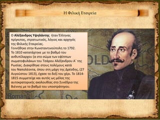 Η Φιλική Εταιρεία
Ο Αλέξανδρος Υψηλάντης ήταν Έλληνας
πρίγκιπας, στρατιωτικός, λόγιος και αρχηγός
της Φιλικής Εταιρείας.
Γεννήθηκε στην Κωνσταντινούπολη το 1792.
Το 1810 κατατάχτηκε με το βαθμό του
ανθυπίλαρχου (α στο σώμα των εφίππων
σωματοφυλάκων του Τσάρου Αλέξανδρου Α΄ της
Ρωσίας. Διακρίθηκε στους πολέμους κατά
του Ναπολέοντα, όπου στη μάχη της Δρέσδης, (27
Αυγούστου 1813), έχασε το δεξί του χέρι. Το 1814-
1815 συμμετείχε και αυτός ως μέλος της
αυτοκρατορικής ακολουθίας στο Συνέδριο της
Βιέννης με το βαθμό του υποστράτηγου.
 