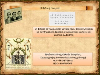 Η Φιλική Εταιρεία
Οι φιλικοί δε γνωρίζονταν μεταξύ τους. Επικοινωνούσαν
με συνθηματικές φράσεις, συνθηματικές κινήσεις και
μυστικό αλφάβητο
Εφοδιαστικό της Φιλικής Εταιρείας
(Κρυπτογραφημένο αποδεικτικό της μύησης)
ΗΕΑ – Ή ΕΛΕΥΘΕΡΙΑ
ΗΘΣ – Ή ΘΑΝΑΤΟΣ
 