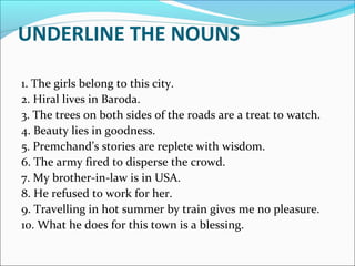 UNDERLINE THE NOUNS
1. The girls belong to this city.
2. Hiral lives in Baroda.
3. The trees on both sides of the roads are a treat to watch.
4. Beauty lies in goodness.
5. Premchand’s stories are replete with wisdom.
6. The army fired to disperse the crowd.
7. My brother-in-law is in USA.
8. He refused to work for her.
9. Travelling in hot summer by train gives me no pleasure.
10. What he does for this town is a blessing.
 