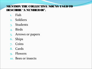 1. Fish
2. Soldiers
3. Students
4. Birds
5. Arrows or papers
6. Ships
7. Coins
8. Cards
9. Flowers
10. Bees or insects
MENTION THE COLLECTIVE NOUNS USEDTO
DESCRIBE ‘A NUMBEROF’.
 