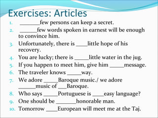 Exercises: Articles
1. _______few persons can keep a secret.
2. ______few words spoken in earnest will be enough
to convince him.
3. Unfortunately, there is ____little hope of his
recovery.
4. You are lucky; there is _____little water in the jug.
5. If you happen to meet him, give him _____message.
6. The traveler knows _____way.
7. We adore _____Baroque music./ we adore
______music of ___Baroque.
8. Who says _____Portuguese is ____easy language?
9. One should be _______honorable man.
10. Tomorrow ____European will meet me at the Taj.
 