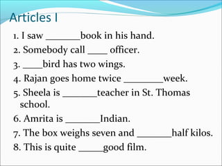 Articles I
1. I saw _______book in his hand.
2. Somebody call ____ officer.
3. ____bird has two wings.
4. Rajan goes home twice ________week.
5. Sheela is _______teacher in St. Thomas
school.
6. Amrita is _______Indian.
7. The box weighs seven and _______half kilos.
8. This is quite _____good film.
 