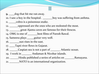 II
9. ____dog that bit me ran away.
10. I saw a boy in the hospital. _______boy was suffering from asthma.
11. _____cobra is a poisonous snake.
12. ______oppressed are the ones who are molested the most.
13. ________great Ajanta caves are famous for their frescos.
14. OMG is one of _______best films of Paresh Rawal.
15. Sameera plays _____guitar very well.
16. _______sun rises in the east.
17. ____Tapti river flows in Gujarat.
18. ______Caspian sea is not a part of _______ Atlantic ocean.
19. I work in _______ Andaman & Nicobar islands.
20. ______Hindu published a series of articles on _______Ramayana.
21. _______NATO is an international organization.
 