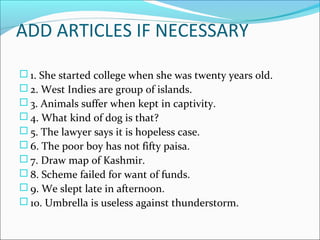 ADD ARTICLES IF NECESSARY
 1. She started college when she was twenty years old.
 2. West Indies are group of islands.
 3. Animals suffer when kept in captivity.
 4. What kind of dog is that?
 5. The lawyer says it is hopeless case.
 6. The poor boy has not fifty paisa.
 7. Draw map of Kashmir.
 8. Scheme failed for want of funds.
 9. We slept late in afternoon.
 10. Umbrella is useless against thunderstorm.
 