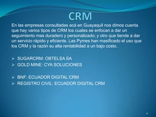 En las empresas consultadas acá en Guayaquil nos dimos cuenta
que hay varios tipos de CRM los cuales se enfocan a dar un
seguimiento mas duradero y personalizado; y otro que tiende a dar
un servicio rápido y eficiente. Las Pymes han masificado el uso que
los CRM y la razón su alta rentabilidad a un bajo costo.
 SUGARCRM: OBTELSA SA
 GOLD MINE: CYA SOLUCIONES
 BNF: ECUADOR DIGITAL CRM
 REGISTRO CIVIL: ECUADOR DIGITAL CRM
10
 