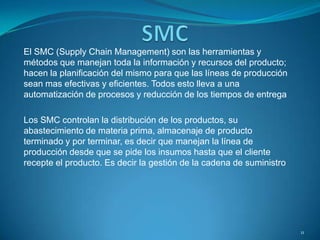 El SMC (Supply Chain Management) son las herramientas y
métodos que manejan toda la información y recursos del producto;
hacen la planificación del mismo para que las líneas de producción
sean mas efectivas y eficientes. Todos esto lleva a una
automatización de procesos y reducción de los tiempos de entrega
Los SMC controlan la distribución de los productos, su
abastecimiento de materia prima, almacenaje de producto
terminado y por terminar, es decir que manejan la línea de
producción desde que se pide los insumos hasta que el cliente
recepte el producto. Es decir la gestión de la cadena de suministro
11
 