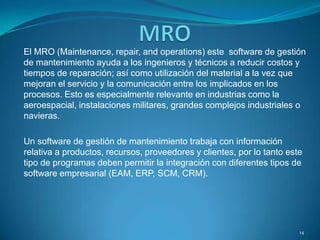 El MRO (Maintenance, repair, and operations) este software de gestión
de mantenimiento ayuda a los ingenieros y técnicos a reducir costos y
tiempos de reparación; así como utilización del material a la vez que
mejoran el servicio y la comunicación entre los implicados en los
procesos. Esto es especialmente relevante en industrias como la
aeroespacial, instalaciones militares, grandes complejos industriales o
navieras.
Un software de gestión de mantenimiento trabaja con información
relativa a productos, recursos, proveedores y clientes, por lo tanto este
tipo de programas deben permitir la integración con diferentes tipos de
software empresarial (EAM, ERP, SCM, CRM).
14
 