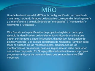 Una de las funciones del MRO es la configuración de un conjunto de
materiales, haciendo listados de las partes correspondiente a ingeniería
y a manufactura y actualizándolas de “entregadas” a “mantenidas” y
finalmente a “utilizadas”.
Otra función es la planificación de proyectos logísticos, como por
ejemplo la identificación de los elementos críticos de una lista que
deben ser llevados a cabo (inspección, diagnóstico, localización de
piezas y servicio) y el cálculo de tiempos de respuesta. También debe
tener el histórico de los mantenimientos, planificación de los
manteamientos preventivos, pasos a seguir ante un daño para tener
una optima respuesta. En Guayaquil las industrias tienen sus propios
programas antiguos de mantenimiento que se acoplan a los ERP
modernos
15
 