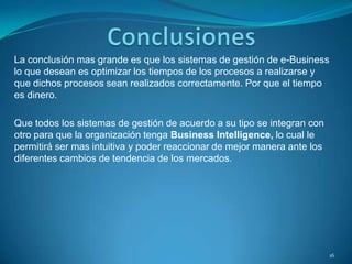 La conclusión mas grande es que los sistemas de gestión de e-Business
lo que desean es optimizar los tiempos de los procesos a realizarse y
que dichos procesos sean realizados correctamente. Por que el tiempo
es dinero.
Que todos los sistemas de gestión de acuerdo a su tipo se integran con
otro para que la organización tenga Business Intelligence, lo cual le
permitirá ser mas intuitiva y poder reaccionar de mejor manera ante los
diferentes cambios de tendencia de los mercados.
16
 
