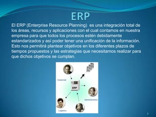 El ERP (Enterprise Resource Planning) es una integración total de
los áreas, recursos y aplicaciones con el cual contamos en nuestra
empresa para que todos los procesos estén debidamente
estandarizados y así poder tener una unificación de la información.
Esto nos permitirá plantear objetivos en los diferentes plazos de
tiempos propuestos y las estrategias que necesitamos realizar para
que dichos objetivos se cumplan.
3
 