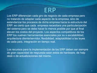 Los ERP diferencian cada giro de negocio de cada empresa pero
no tratando de adaptar cada aspecto de la empresa, sino de
estandarizar los procesos de dicha empresa hacia la estructura del
ERP; es cierto que cada empresa necesitara una particularización
del sistema pero se debe hacer lo menos posible por que al final
elevan los costos del proyecto. Los aspectos competitivos de los
ERP los vuelven herramientas esenciales por su s escalabilidad,
arquitectura cliente/servidor, flexibilidad, adaptabilidad a las leyes
de cada país, integración en tiempo real.
Los recursos para la implementación de los ERP deben ser siempre
de gran capacidad de respuesta sean estos de hardware, de help
desk o de actualizaciones del mismo.
5
 