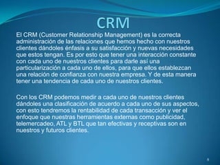 El CRM (Customer Relationship Management) es la correcta
administración de las relaciones que hemos hecho con nuestros
clientes dándoles énfasis a su satisfacción y nuevas necesidades
que estos tengan. Es por esto que tener una interacción constante
con cada uno de nuestros clientes para darle así una
particularización a cada uno de ellos, para que ellos establezcan
una relación de confianza con nuestra empresa. Y de esta manera
tener una tendencia de cada uno de nuestros clientes.
Con los CRM podemos medir a cada uno de nuestros clientes
dándoles una clasificación de acuerdo a cada uno de sus aspectos,
con esto tendremos la rentabilidad de cada transacción y ver el
enfoque que nuestras herramientas externas como publicidad,
telemercadeo, ATL y BTL que tan efectivas y receptivas son en
nuestros y futuros clientes.
8
 
